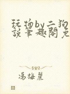 玩物by二狗小说笔趣阁免费阅读