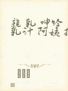 亲 乳 呻吟 乳汁 阿姨 捏 奶封面