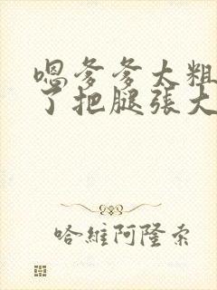 嗯爹爹太粗太长了把腿张大点