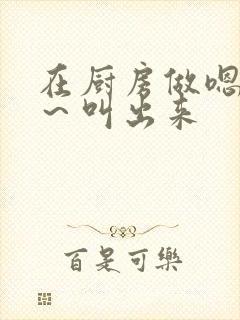 在厨房做嗯～啊～叫出来封面