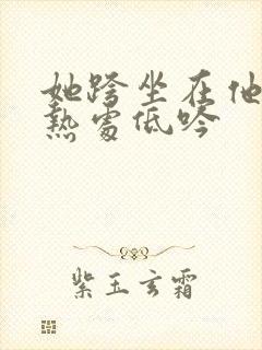 她跨坐在他的炽热处低吟