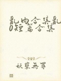 乱肉合集乱500短篇合集