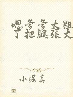 嗯爹爹太粗太长了把腿张大点