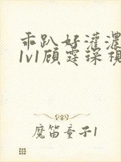 乖趴好灌浓精h1v1顾霆琛视频