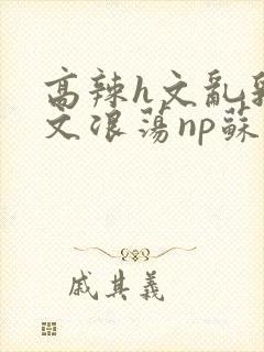 高辣h文乱乳h文浪荡np苏夏