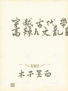 穿越古代带系统高辣h文乱乳h文推荐