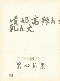 喷奶高辣h文乱乳h文封面