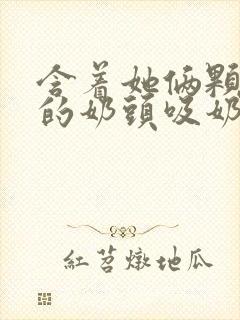 含着她俩颗硕大的奶头吸奶封面