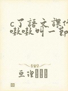 c了语文课代表嗷嗷叫一节课文