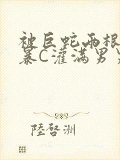 被巨蛇两根强制暴C灌满男男漫画