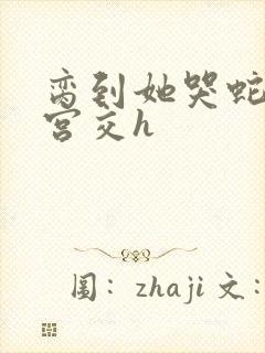 脔到她哭蛇双根宫交h