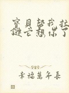 宝贝帮我拉开拉链它想你了视频