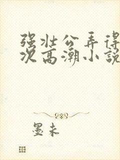 强壮公弄得我次次高潮小说