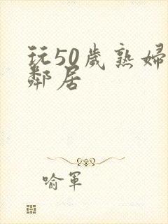 玩50岁熟妇女邻居