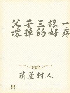 父子三根一起会坏掉的好疼