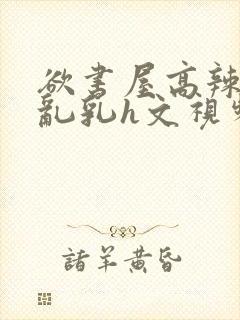 欲书屋高辣h文乱乳h文视频