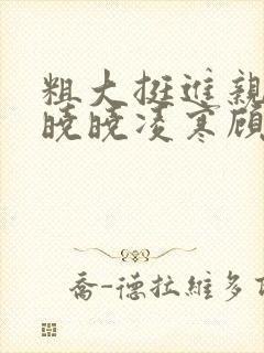 粗大挺进亲女h晓晓凌寒顾晓晓