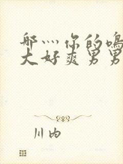 哪灬你的鸣巴好大好爽男男