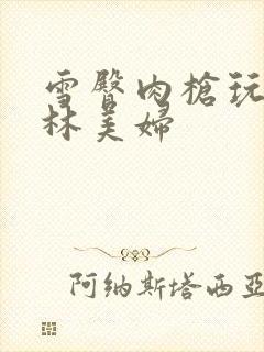 雪臀肉枪玩遍武林美妇