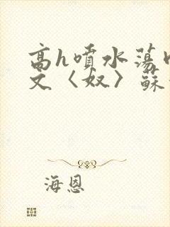 高h喷水荡肉欲文〈奴〉苏妖精