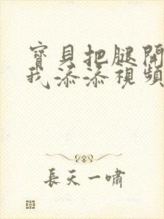 宝贝把腿开大让我添添视频