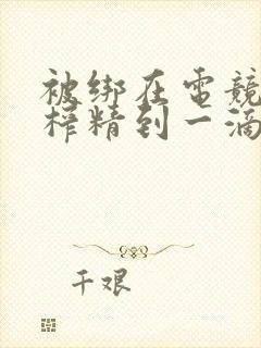 被绑在电竞椅上榨精到一滴不剩