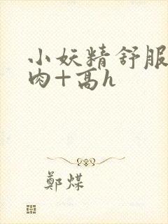 小妖精舒服吗+肉+高h