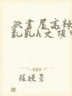 欲书屋高辣h文乱乳h文视频