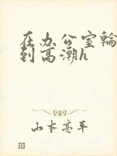 在办公室轮流澡到高潮h