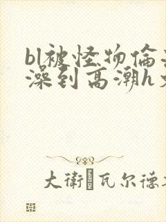 bl被怪物伦流澡到高潮h文