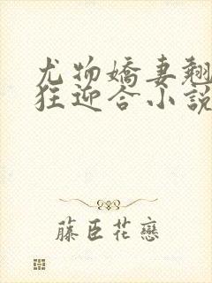 尤物娇妻翘臀疯狂迎合小说