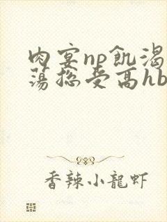 肉宴np饥渴放荡总受高hbl