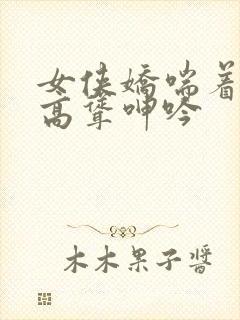 女侠娇喘着乳峰高耸呻吟