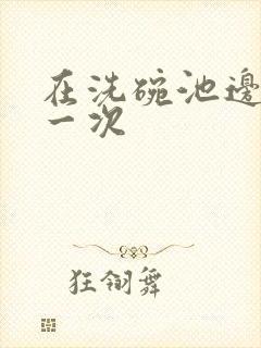 在洗碗池边要了一次