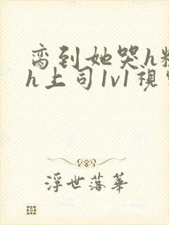 脔到她哭h粗话h上司1v1视频