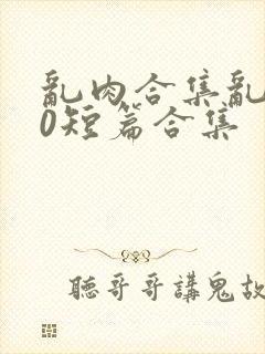 乱肉合集乱500短篇合集