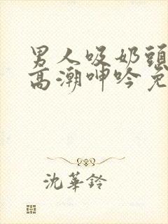 男人吸奶头吸到高潮呻吟免费视频