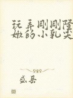 玩弄刚刚隆起稚嫩的小乳尖小说