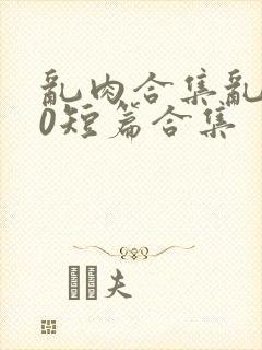 乱肉合集乱500短篇合集