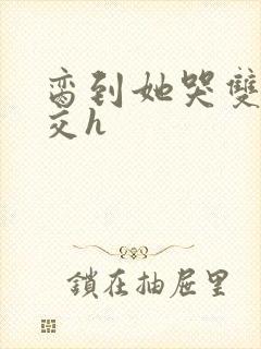 脔到她哭双根宫交h