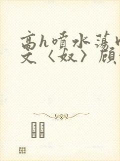 高h喷水荡肉欲文〈奴〉顾依依