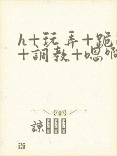 h+玩弄+跪趴+调教+嗯啊全文