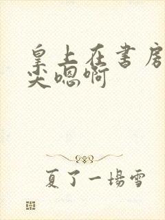 皇上在书房含乳尖嗯啊封面