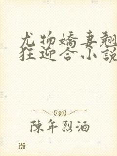 尤物娇妻翘臀疯狂迎合小说