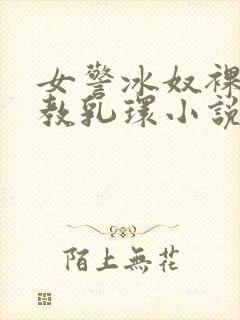 女警冰奴裸体调教乳环小说