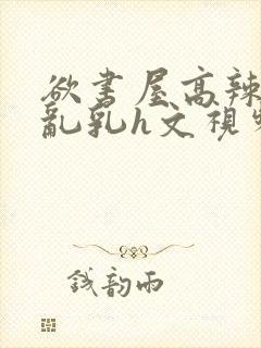 欲书屋高辣h文乱乳h文视频