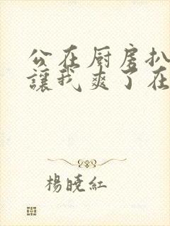 公在厨房扒开腿让我爽了在线观看