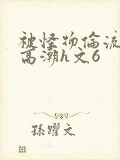 被怪物伦流澡到高潮h文6