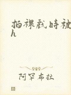 拍裸戏时被c了h