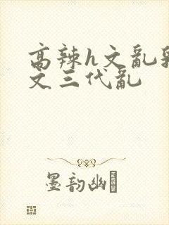 高辣h文乱乳h文三代乱